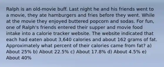 Ralph is an old-movie buff. Last night he and his friends went to a movie, they ate hamburgers and fries before they went. While at the movie they enjoyed buttered popcorn and sodas. For fun, one of Ralph's friends entered their supper and movie food intake into a calorie tracker website. The website indicated that each had eaten about 3,640 calories and about 162 grams of fat. Approximately what percent of their calories came from fat? a) About 25% b) About 22.5% c) About 17.8% d) About 4.5% e) About 40%