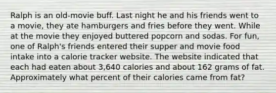 Ralph is an old-movie buff. Last night he and his friends went to a movie, they ate hamburgers and fries before they went. While at the movie they enjoyed buttered popcorn and sodas. For fun, one of Ralph's friends entered their supper and movie food intake into a calorie tracker website. The website indicated that each had eaten about 3,640 calories and about 162 grams of fat. Approximately what percent of their calories came from fat?