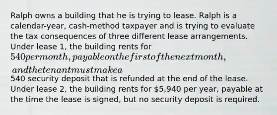 Ralph owns a building that he is trying to lease. Ralph is a calendar-year, cash-method taxpayer and is trying to evaluate the tax consequences of three different lease arrangements. Under lease 1, the building rents for 540 per month, payable on the first of the next month, and the tenant must make a540 security deposit that is refunded at the end of the lease. Under lease 2, the building rents for 5,940 per year, payable at the time the lease is signed, but no security deposit is required.