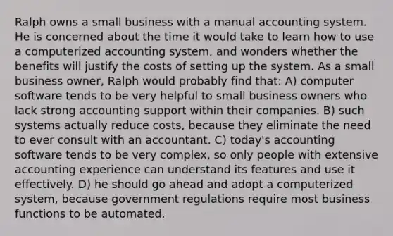 Ralph owns a small business with a manual accounting system. He is concerned about the time it would take to learn how to use a computerized accounting system, and wonders whether the benefits will justify the costs of setting up the system. As a small business owner, Ralph would probably find that: A) computer software tends to be very helpful to small business owners who lack strong accounting support within their companies. B) such systems actually reduce costs, because they eliminate the need to ever consult with an accountant. C) today's accounting software tends to be very complex, so only people with extensive accounting experience can understand its features and use it effectively. D) he should go ahead and adopt a computerized system, because government regulations require most business functions to be automated.