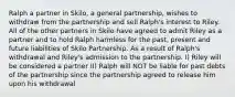 Ralph a partner in Skilo, a general partnership, wishes to withdraw from the partnership and sell Ralph's interest to Riley. All of the other partners in Skilo have agreed to admit Riley as a partner and to hold Ralph harmless for the past, present and future liabilities of Skilo Partnership. As a result of Ralph's withdrawal and Riley's admission to the partnership. I) Riley will be considered a partner II) Ralph will NOT be liable for past debts of the partnership since the partnership agreed to release him upon his withdrawal