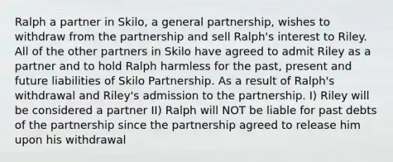 Ralph a partner in Skilo, a general partnership, wishes to withdraw from the partnership and sell Ralph's interest to Riley. All of the other partners in Skilo have agreed to admit Riley as a partner and to hold Ralph harmless for the past, present and future liabilities of Skilo Partnership. As a result of Ralph's withdrawal and Riley's admission to the partnership. I) Riley will be considered a partner II) Ralph will NOT be liable for past debts of the partnership since the partnership agreed to release him upon his withdrawal