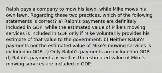 Ralph pays a company to mow his lawn, while Mike mows his own lawn. Regarding these two practices, which of the following statements is correct? a) Ralph's payments are definitely included in GDP, while the estimated value of Mike's mowing services is included in GDP only if Mike voluntarily provides his estimate of that value to the government. b) Neither Ralph's payments nor the estimated value of Mike's mowing services is included in GDP. c) Only Ralph's payments are included in GDP. d) Ralph's payments as well as the estimated value of Mike's mowing services are included in GDP.