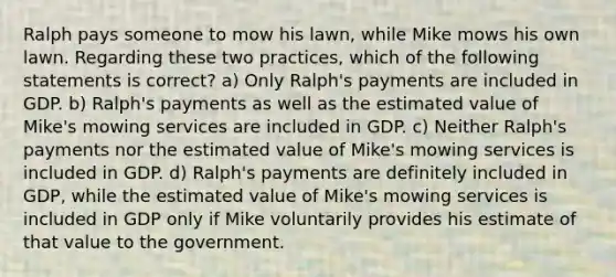 Ralph pays someone to mow his lawn, while Mike mows his own lawn. Regarding these two practices, which of the following statements is correct? a) Only Ralph's payments are included in GDP. b) Ralph's payments as well as the estimated value of Mike's mowing services are included in GDP. c) Neither Ralph's payments nor the estimated value of Mike's mowing services is included in GDP. d) Ralph's payments are definitely included in GDP, while the estimated value of Mike's mowing services is included in GDP only if Mike voluntarily provides his estimate of that value to the government.