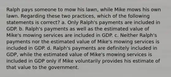 Ralph pays someone to mow his lawn, while Mike mows his own lawn. Regarding these two practices, which of the following statements is correct? a. Only Ralph's payments are included in GDP. b. Ralph's payments as well as the estimated value of Mike's mowing services are included in GDP. c. Neither Ralph's payments nor the estimated value of Mike's mowing services is included in GDP. d. Ralph's payments are definitely included in GDP, while the estimated value of Mike's mowing services is included in GDP only if Mike voluntarily provides his estimate of that value to the government.