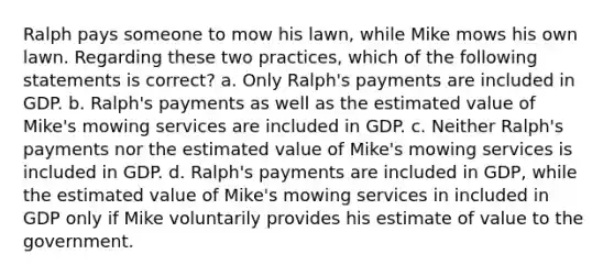 Ralph pays someone to mow his lawn, while Mike mows his own lawn. Regarding these two practices, which of the following statements is correct? a. Only Ralph's payments are included in GDP. b. Ralph's payments as well as the estimated value of Mike's mowing services are included in GDP. c. Neither Ralph's payments nor the estimated value of Mike's mowing services is included in GDP. d. Ralph's payments are included in GDP, while the estimated value of Mike's mowing services in included in GDP only if Mike voluntarily provides his estimate of value to the government.