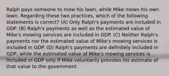 Ralph pays someone to mow his lawn, while Mike mows his own lawn. Regarding these two practices, which of the following statements is correct? (A) Only Ralph's payments are included in GDP. (B) Ralph's payments as well as the estimated value of Mike's mowing services are included in GDP. (C) Neither Ralph's payments nor the estimated value of Mike's mowing services is included in GDP. (D) Ralph's payments are definitely included in GDP, while the estimated value of Mike's mowing services is included in GDP only if Mike voluntarily provides his estimate of that value to the government.