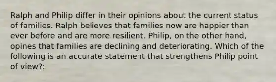 Ralph and Philip differ in their opinions about the current status of families. Ralph believes that families now are happier than ever before and are more resilient. Philip, on the other hand, opines that families are declining and deteriorating. Which of the following is an accurate statement that strengthens Philip point of view?: