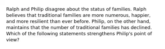 Ralph and Philip disagree about the status of families. Ralph believes that traditional families are more numerous, happier, and more resilient than ever before. Philip, on the other hand, maintains that the number of traditional families has declined. Which of the following statements strengthens Philip's point of view?