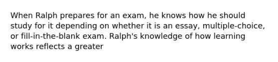 When Ralph prepares for an exam, he knows how he should study for it depending on whether it is an essay, multiple-choice, or fill-in-the-blank exam. Ralph's knowledge of how learning works reflects a greater