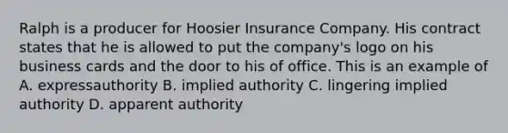 Ralph is a producer for Hoosier Insurance Company. His contract states that he is allowed to put the company's logo on his business cards and the door to his of office. This is an example of A. expressauthority B. implied authority C. lingering implied authority D. apparent authority