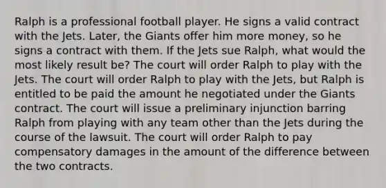 Ralph is a professional football player. He signs a valid contract with the Jets. Later, the Giants offer him more money, so he signs a contract with them. If the Jets sue Ralph, what would the most likely result be? The court will order Ralph to play with the Jets. The court will order Ralph to play with the Jets, but Ralph is entitled to be paid the amount he negotiated under the Giants contract. The court will issue a preliminary injunction barring Ralph from playing with any team other than the Jets during the course of the lawsuit. The court will order Ralph to pay compensatory damages in the amount of the difference between the two contracts.