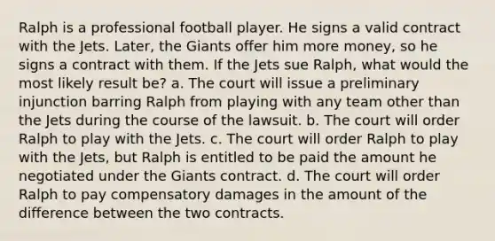 Ralph is a professional football player. He signs a valid contract with the Jets. Later, the Giants offer him more money, so he signs a contract with them. If the Jets sue Ralph, what would the most likely result be? a. The court will issue a preliminary injunction barring Ralph from playing with any team other than the Jets during the course of the lawsuit. b. The court will order Ralph to play with the Jets. c. The court will order Ralph to play with the Jets, but Ralph is entitled to be paid the amount he negotiated under the Giants contract. d. The court will order Ralph to pay compensatory damages in the amount of the difference between the two contracts.