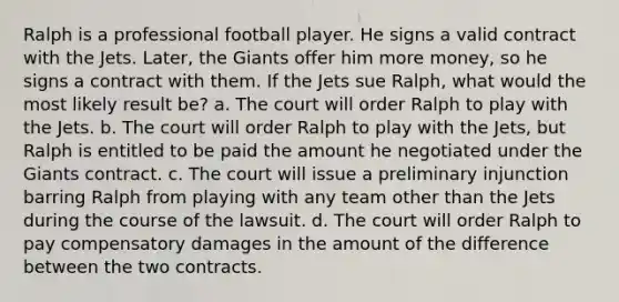 Ralph is a professional football player. He signs a valid contract with the Jets. Later, the Giants offer him more money, so he signs a contract with them. If the Jets sue Ralph, what would the most likely result be? a. The court will order Ralph to play with the Jets. b. The court will order Ralph to play with the Jets, but Ralph is entitled to be paid the amount he negotiated under the Giants contract. c. The court will issue a preliminary injunction barring Ralph from playing with any team other than the Jets during the course of the lawsuit. d. The court will order Ralph to pay compensatory damages in the amount of the difference between the two contracts.