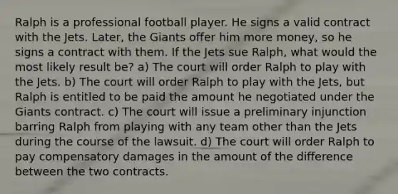 Ralph is a professional football player. He signs a valid contract with the Jets. Later, the Giants offer him more money, so he signs a contract with them. If the Jets sue Ralph, what would the most likely result be? a) The court will order Ralph to play with the Jets. b) The court will order Ralph to play with the Jets, but Ralph is entitled to be paid the amount he negotiated under the Giants contract. c) The court will issue a preliminary injunction barring Ralph from playing with any team other than the Jets during the course of the lawsuit. d) The court will order Ralph to pay compensatory damages in the amount of the difference between the two contracts.