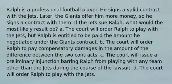 Ralph is a professional football player. He signs a valid contract with the Jets. Later, the Giants offer him more money, so he signs a contract with them. If the Jets sue Ralph, what would the most likely result be? a. The court will order Ralph to play with the Jets, but Ralph is entitled to be paid the amount he negotiated under the Giants contract. b. The court will order Ralph to pay compensatory damages in the amount of the difference between the two contracts. c. The court will issue a preliminary injunction barring Ralph from playing with any team other than the Jets during the course of the lawsuit. d. The court will order Ralph to play with the Jets.