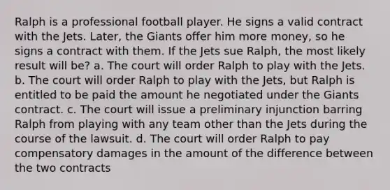 Ralph is a professional football player. He signs a valid contract with the Jets. Later, the Giants offer him more money, so he signs a contract with them. If the Jets sue Ralph, the most likely result will be? a. The court will order Ralph to play with the Jets. b. The court will order Ralph to play with the Jets, but Ralph is entitled to be paid the amount he negotiated under the Giants contract. c. The court will issue a preliminary injunction barring Ralph from playing with any team other than the Jets during the course of the lawsuit. d. The court will order Ralph to pay compensatory damages in the amount of the difference between the two contracts