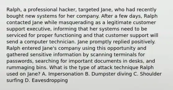 Ralph, a professional hacker, targeted Jane, who had recently bought new systems for her company. After a few days, Ralph contacted Jane while masquerading as a legitimate customer support executive, informing that her systems need to be serviced for proper functioning and that customer support will send a computer technician. Jane promptly replied positively. Ralph entered Jane's company using this opportunity and gathered sensitive information by scanning terminals for passwords, searching for important documents in desks, and rummaging bins. What is the type of attack technique Ralph used on Jane? A. Impersonation B. Dumpster diving C. Shoulder surfing D. Eavesdropping