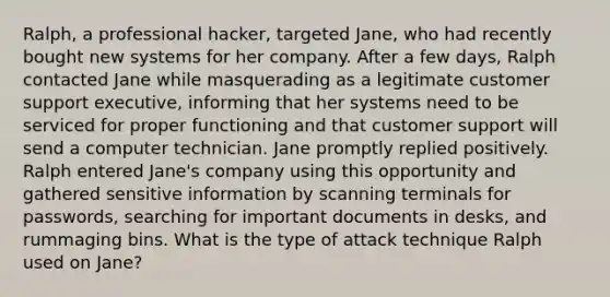 Ralph, a professional hacker, targeted Jane, who had recently bought new systems for her company. After a few days, Ralph contacted Jane while masquerading as a legitimate customer support executive, informing that her systems need to be serviced for proper functioning and that customer support will send a computer technician. Jane promptly replied positively. Ralph entered Jane's company using this opportunity and gathered sensitive information by scanning terminals for passwords, searching for important documents in desks, and rummaging bins. What is the type of attack technique Ralph used on Jane?