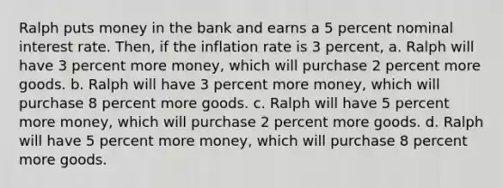 Ralph puts money in the bank and earns a 5 percent nominal interest rate. Then, if the inflation rate is 3 percent, a. Ralph will have 3 percent more money, which will purchase 2 percent more goods. b. Ralph will have 3 percent more money, which will purchase 8 percent more goods. c. Ralph will have 5 percent more money, which will purchase 2 percent more goods. d. Ralph will have 5 percent more money, which will purchase 8 percent more goods.