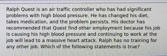 Ralph Quest is an air traffic controller who has had significant problems with high <a href='https://www.questionai.com/knowledge/kD0HacyPBr-blood-pressure' class='anchor-knowledge'>blood pressure</a>. He has changed his diet, takes medication, and the problem persists. His doctor has recommended that Quest find other employment because his job is causing his high blood pressure and continuing to work at the job will lead to a massive heart attack. Ralph has no training for any other job. Which of the following statements is true?