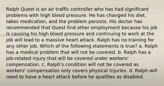 Ralph Quest is an air traffic controller who has had significant problems with high blood pressure. He has changed his diet, takes medication, and the problem persists. His doctor has recommended that Quest find other employment because his job is causing his high blood pressure and continuing to work at the job will lead to a massive heart attack. Ralph has no training for any other job. Which of the following statements is true? a. Ralph has a medical problem that will not be covered. b. Ralph has a job-related injury that will be covered under workers' compensation. c. Ralph's condition will not be covered as workers' compensation only covers physical injuries. d. Ralph will need to have a heart attack before he qualifies as disabled.