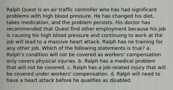 Ralph Quest is an air traffic controller who has had significant problems with high blood pressure. He has changed his diet, takes medication, and the problem persists. His doctor has recommended that Quest find other employment because his job is causing his high blood pressure and continuing to work at the job will lead to a massive heart attack. Ralph has no training for any other job. Which of the following statements is true? a. Ralph's condition will not be covered as workers' compensation only covers physical injuries. b. Ralph has a medical problem that will not be covered. c. Ralph has a job-related injury that will be covered under workers' compensation. d. Ralph will need to have a heart attack before he qualifies as disabled.