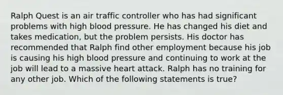 Ralph Quest is an air traffic controller who has had significant problems with high blood pressure. He has changed his diet and takes medication, but the problem persists. His doctor has recommended that Ralph find other employment because his job is causing his high blood pressure and continuing to work at the job will lead to a massive heart attack. Ralph has no training for any other job. Which of the following statements is true?