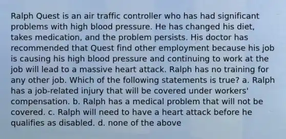 Ralph Quest is an air traffic controller who has had significant problems with high blood pressure. He has changed his diet, takes medication, and the problem persists. His doctor has recommended that Quest find other employment because his job is causing his high blood pressure and continuing to work at the job will lead to a massive heart attack. Ralph has no training for any other job. Which of the following statements is true? a. Ralph has a job-related injury that will be covered under workers' compensation. b. Ralph has a medical problem that will not be covered. c. Ralph will need to have a heart attack before he qualifies as disabled. d. none of the above