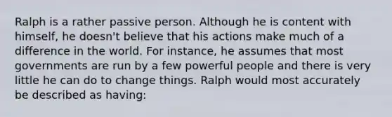 Ralph is a rather passive person. Although he is content with himself, he doesn't believe that his actions make much of a difference in the world. For instance, he assumes that most governments are run by a few powerful people and there is very little he can do to change things. Ralph would most accurately be described as having: