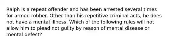 Ralph is a repeat offender and has been arrested several times for armed robber. Other than his repetitive criminal acts, he does not have a mental illness. Which of the following rules will not allow him to plead not guilty by reason of mental disease or mental defect?