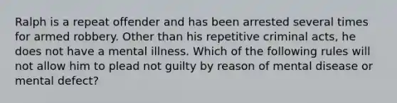 Ralph is a repeat offender and has been arrested several times for armed robbery. Other than his repetitive criminal acts, he does not have a mental illness. Which of the following rules will not allow him to plead not guilty by reason of mental disease or mental defect?