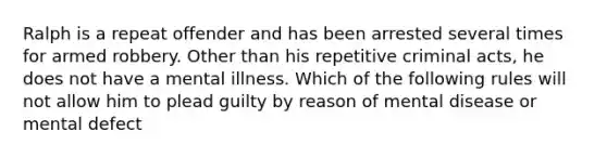 Ralph is a repeat offender and has been arrested several times for armed robbery. Other than his repetitive criminal acts, he does not have a mental illness. Which of the following rules will not allow him to plead guilty by reason of mental disease or mental defect