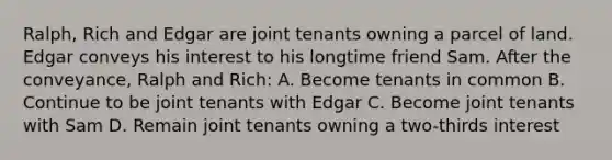 Ralph, Rich and Edgar are joint tenants owning a parcel of land. Edgar conveys his interest to his longtime friend Sam. After the conveyance, Ralph and Rich: A. Become tenants in common B. Continue to be joint tenants with Edgar C. Become joint tenants with Sam D. Remain joint tenants owning a two-thirds interest