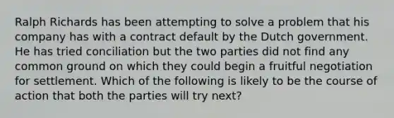 Ralph Richards has been attempting to solve a problem that his company has with a contract default by the Dutch government. He has tried conciliation but the two parties did not find any common ground on which they could begin a fruitful negotiation for settlement. Which of the following is likely to be the course of action that both the parties will try next?