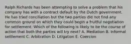 Ralph Richards has been attempting to solve a problem that his company has with a contract default by the Dutch government. He has tried conciliation but the two parties did not find any common ground on which they could begin a fruitful negotiation for settlement. Which of the following is likely to be the course of action that both the parties will try next? A. Mediation B. Informal settlement C. Arbitration D. Litigation E. Coercion