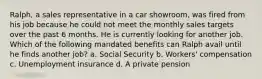 Ralph, a sales representative in a car showroom, was fired from his job because he could not meet the monthly sales targets over the past 6 months. He is currently looking for another job. Which of the following mandated benefits can Ralph avail until he finds another job? a. Social Security b. Workers' compensation c. Unemployment insurance d. A private pension