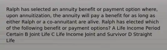 Ralph has selected an annuity benefit or payment option where, upon annuitization, the annuity will pay a benefit for as long as either Ralph or a co-annuitant are alive. Ralph has elected which of the following benefit or payment options? A Life Income Period Certain B Joint Life C Life Income Joint and Survivor D Straight Life