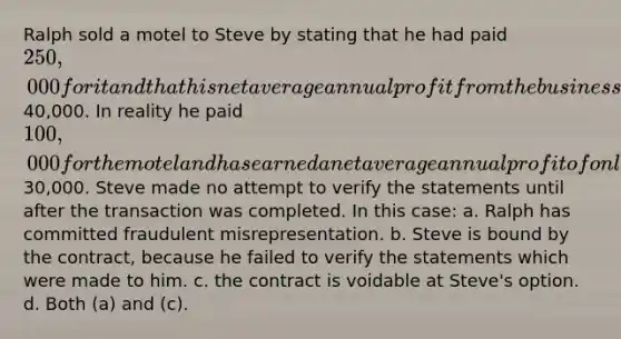 Ralph sold a motel to Steve by stating that he had paid 250,000 for it and that his net average annual profit from the business has been40,000. In reality he paid 100,000 for the motel and has earned a net average annual profit of only30,000. Steve made no attempt to verify the statements until after the transaction was completed. In this case: a. Ralph has committed fraudulent misrepresentation. b. Steve is bound by the contract, because he failed to verify the statements which were made to him. c. the contract is voidable at Steve's option. d. Both (a) and (c).