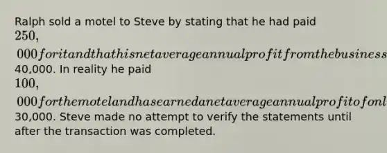 Ralph sold a motel to Steve by stating that he had paid 250,000 for it and that his net average annual profit from the business has been40,000. In reality he paid 100,000 for the motel and has earned a net average annual profit of only30,000. Steve made no attempt to verify the statements until after the transaction was completed.