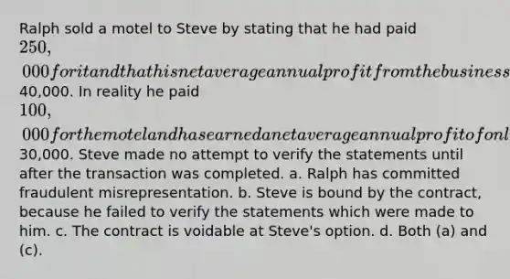 Ralph sold a motel to Steve by stating that he had paid 250,000 for it and that his net average annual profit from the business has been40,000. In reality he paid 100,000 for the motel and has earned a net average annual profit of only30,000. Steve made no attempt to verify the statements until after the transaction was completed. a. Ralph has committed fraudulent misrepresentation. b. Steve is bound by the contract, because he failed to verify the statements which were made to him. c. The contract is voidable at Steve's option. d. Both (a) and (c).