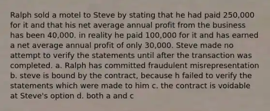 Ralph sold a motel to Steve by stating that he had paid 250,000 for it and that his net average annual profit from the business has been 40,000. in reality he paid 100,000 for it and has earned a net average annual profit of only 30,000. Steve made no attempt to verify the statements until after the transaction was completed. a. Ralph has committed fraudulent misrepresentation b. steve is bound by the contract, because h failed to verify the statements which were made to him c. the contract is voidable at Steve's option d. both a and c