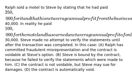 Ralph sold a motel to Steve by stating that he had paid 250,000 for it and that his net average annual profit from the business has been40,000. In reality he paid 100,000 for the motel and has earned a net average annual profit of only30,000. Steve made no attempt to verify the statements until after the transaction was completed. In this case: (A) Ralph has committed fraudulent misrepresentation and the contract is voidable at Steve's option. (B) Steve is bound by the contract, because he failed to verify the statements which were made to him. (C) the contract is not voidable, but Steve may sue for damages. (D) the contract is automatically void.