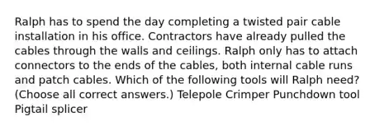 Ralph has to spend the day completing a twisted pair cable installation in his office. Contractors have already pulled the cables through the walls and ceilings. Ralph only has to attach connectors to the ends of the cables, both internal cable runs and patch cables. Which of the following tools will Ralph need? (Choose all correct answers.) Telepole Crimper Punchdown tool Pigtail splicer