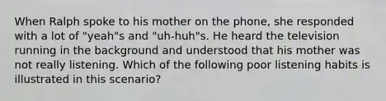 When Ralph spoke to his mother on the phone, she responded with a lot of "yeah"s and "uh-huh"s. He heard the television running in the background and understood that his mother was not really listening. Which of the following poor listening habits is illustrated in this scenario?