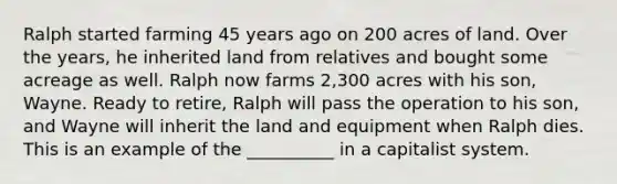 Ralph started farming 45 years ago on 200 acres of land. Over the years, he inherited land from relatives and bought some acreage as well. Ralph now farms 2,300 acres with his son, Wayne. Ready to retire, Ralph will pass the operation to his son, and Wayne will inherit the land and equipment when Ralph dies. This is an example of the __________ in a capitalist system.