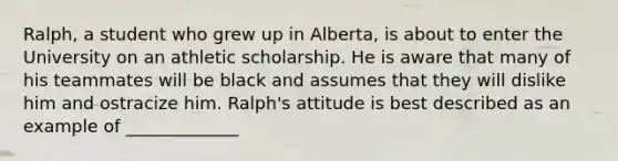 Ralph, a student who grew up in Alberta, is about to enter the University on an athletic scholarship. He is aware that many of his teammates will be black and assumes that they will dislike him and ostracize him. Ralph's attitude is best described as an example of _____________