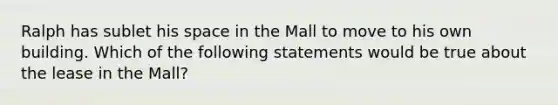 Ralph has sublet his space in the Mall to move to his own building. Which of the following statements would be true about the lease in the Mall?