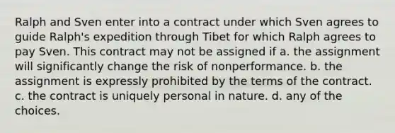 Ralph and Sven enter into a contract under which Sven agrees to guide Ralph's expedition through Tibet for which Ralph agrees to pay Sven. This contract may not be assigned if a. the assignment will significantly change the risk of nonperformance. b. the assignment is expressly prohibited by the terms of the contract. c. the contract is uniquely personal in nature. d. any of the choices.