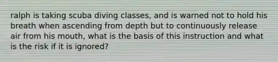 ralph is taking scuba diving classes, and is warned not to hold his breath when ascending from depth but to continuously release air from his mouth, what is the basis of this instruction and what is the risk if it is ignored?